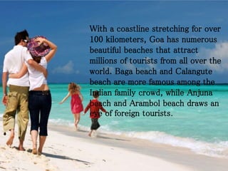 With a coastline stretching for over
100 kilometers, Goa has numerous
beautiful beaches that attract
millions of tourists from all over the
world. Baga beach and Calangute
beach are more famous among the
Indian family crowd, while Anjuna
beach and Arambol beach draws an
eye of foreign tourists.
 