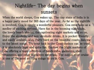 Nightlife- The day begins when
sunsets
When the world sleeps, Goa wakes up. The tiny state of India is in
a happy party mood for 365 days of the year. As far as the nightlife
is involved, Goa is simply a wonderful pleasure. Goa entertains as a
medley of exciting options. Have fun in the booming nightclubs,
the lovely beach shacks, the captivating night markets and so on.
Enjoy the alcoholic and non-alcoholic drinks, it is pocket-friendly
and easily available also. Party hard on the beautiful coasts dancing
to the latest songs. Try your luck in the Goan casinos can be tried,
it is absolutely legal and quite fun. Explore the Night markets of
Goa offering a huge collection of handicrafts, garments, shell
ornaments, and other attractive materials. The sunset river cruise
is one of the most exciting things to try in Goa.
 