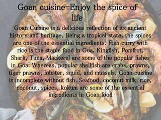 Goan cuisine-Enjoy the spice of
life
Goan Cuisine is a delicious reflection of its ancient
history and heritage. Being a tropical state, the spices
are one of the essential ingredients. Fish curry with
rice is the staple food in Goa. Kingfish, Pomfret,
Shark, Tuna, Mackerel are some of the popular fishes
in Goa. Whereas, popular shellfish are crabs, prawns,
tiger prawns, lobster, squid, and mussels. Goan cuisine
is incomplete without fish. Seafood, coconut milk, rice,
coconut, spices, kokum are some of the essential
ingredients in Goan food
 