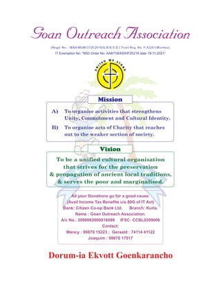IT Exemption No. "80G Order No. AABTG6450HF20218 date 19-11-2021”
A)
B)
Dorum-ia Ekvott Goenkarancho
Mission
Vision
To be a unified cultural organisation
that strives for the preservation
& propagation of ancient local traditions,
& serves the poor and marginalised.
All your Donations go for a good cause.
(Avail Income Tax Benefits u/s 80G of IT Act)
Bank: Citizen Co-op Bank Ltd. Branch: Kurla.
Name : Goan Outreach Association.
A/c No.: 2090062000016099 IFSC: CCBL0209006
Contact:
Wency : 99870 15223 ; Geraald : 74114 41122
Joaquim : 99670 17017
To organise activities that strengthens
Unity, Commitment and Cultural Identity.
To organise acts of Charity that reaches
out to the weaker section of society.
 