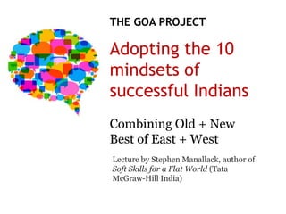 THE GOA PROJECT

Adopting the 10
mindsets of
successful Indians
Combining Old + New
Best of East + West
Lecture by Stephen Manallack, author of
Soft Skills for a Flat World (Tata
McGraw-Hill India)
 