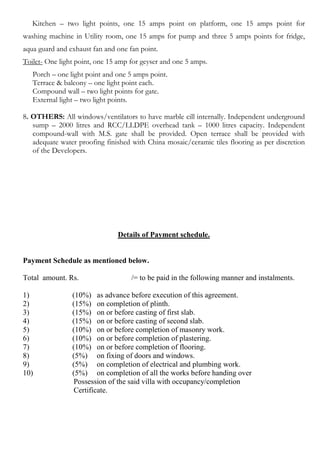 Kitchen – two light points, one 15 amps point on platform, one 15 amps point for
washing machine in Utility room, one 15 amps for pump and three 5 amps points for fridge,
aqua guard and exhaust fan and one fan point.
Toilet- One light point, one 15 amp for geyser and one 5 amps.
   Porch – one light point and one 5 amps point.
   Terrace & balcony – one light point each.
   Compound wall – two light points for gate.
   External light – two light points.

8. OTHERS: All windows/ventilators to have marble cill internally. Independent underground
   sump – 2000 litres and RCC/LLDPE overhead tank – 1000 litres capacity. Independent
   compound-wall with M.S. gate shall be provided. Open terrace shall be provided with
   adequate water proofing finished with China mosaic/ceramic tiles flooring as per discretion
   of the Developers.




                               Details of Payment schedule.


Payment Schedule as mentioned below.

Total amount. Rs.                   /= to be paid in the following manner and instalments.

1)              (10%) as advance before execution of this agreement.
2)              (15%) on completion of plinth.
3)              (15%) on or before casting of first slab.
4)              (15%) on or before casting of second slab.
5)              (10%) on or before completion of masonry work.
6)              (10%) on or before completion of plastering.
7)              (10%) on or before completion of flooring.
8)              (5%) on fixing of doors and windows.
9)              (5%) on completion of electrical and plumbing work.
10)             (5%) on completion of all the works before handing over
                 Possession of the said villa with occupancy/completion
                 Certificate.
 
