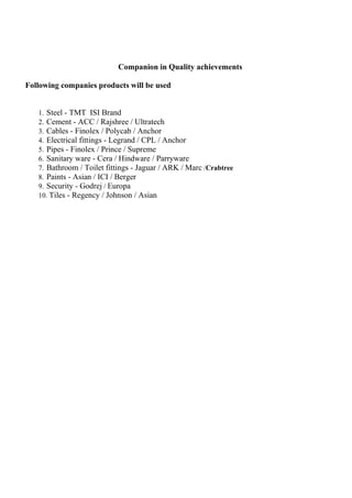 Companion in Quality achievements

Following companies products will be used


   1. Steel - TMT ISI Brand
   2. Cement - ACC / Rajshree / Ultratech
   3. Cables - Finolex / Polycab / Anchor
   4. Electrical fittings - Legrand / CPL / Anchor
   5. Pipes - Finolex / Prince / Supreme
   6. Sanitary ware - Cera / Hindware / Parryware
   7. Bathroom / Toilet fittings - Jaguar / ARK / Marc /Crabtree
   8. Paints - Asian / ICI / Berger
   9. Security - Godrej / Europa
   10. Tiles - Regency / Johnson / Asian
 