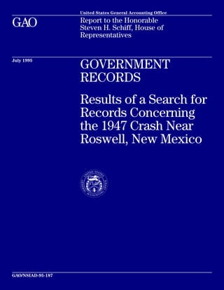 United States General Accounting Office 
GAO Report to the Honorable 
Steven H. Schiff, House of 
Representatives 
July 1995 GOVERNMENT 
RECORDS 
Results of a Search for 
Records Concerning 
the 1947 Crash Near 
Roswell, New Mexico 
GAO/NSIAD-95-187 
 