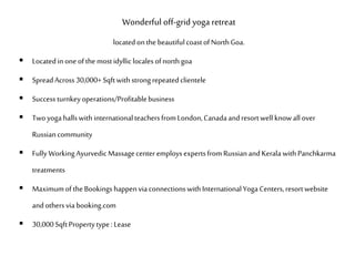 Wonderful off-grid yoga retreat
locatedonthe beautifulcoastofNorthGoa.
 Locatedin oneofthe mostidyllic localesofnorthgoa
 SpreadAcross30,000+Sqftwithstrongrepeatedclientele
 Success turnkeyoperations/Profitablebusiness
 Twoyogahallswith internationalteachersfromLondon,Canadaandresortwell knowall over
Russiancommunity
 Fully WorkingAyurvedicMassagecenter employsexpertsfromRussianandKerala withPanchkarma
treatments
 Maximumof theBookingshappenviaconnectionswithInternationalYoga Centers,resortwebsite
andothersvia booking.com
 30,000SqftPropertytype:Lease
 