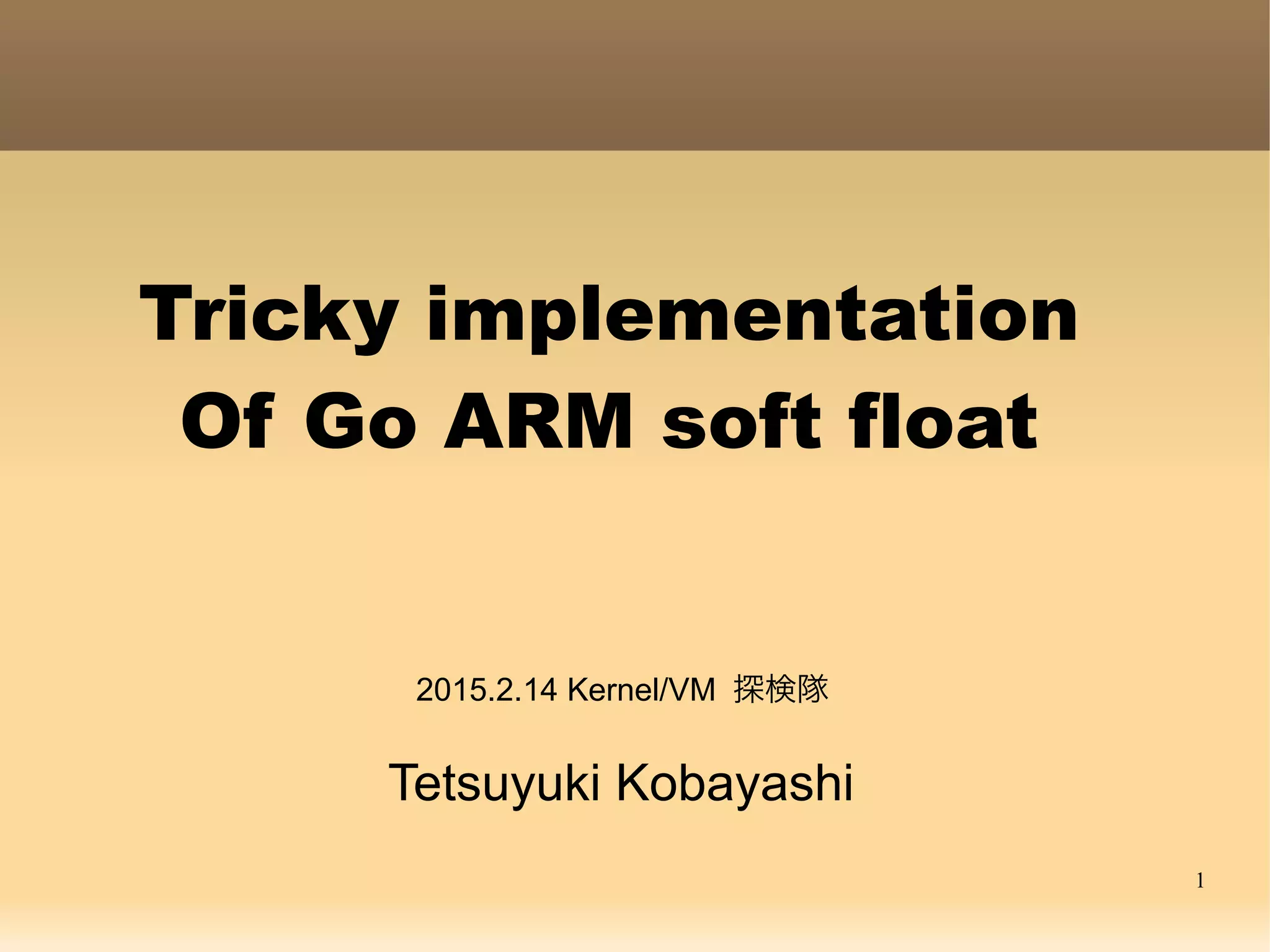 1
Tricky implementation
Of Go ARM soft float
Tetsuyuki Kobayashi
2015.2.14 Kernel/VM 探検隊
2015.2.22 YAPF
 