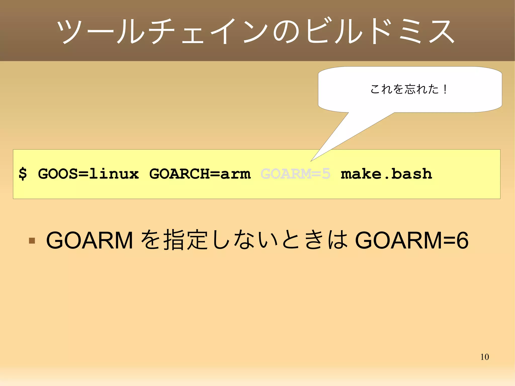 10
ツールチェインのビルドミス
$ GOOS=linux GOARCH=arm GOARM=5 ./make.bash
 GOARM を指定しないときは GOARM=6
これを忘れた！
 