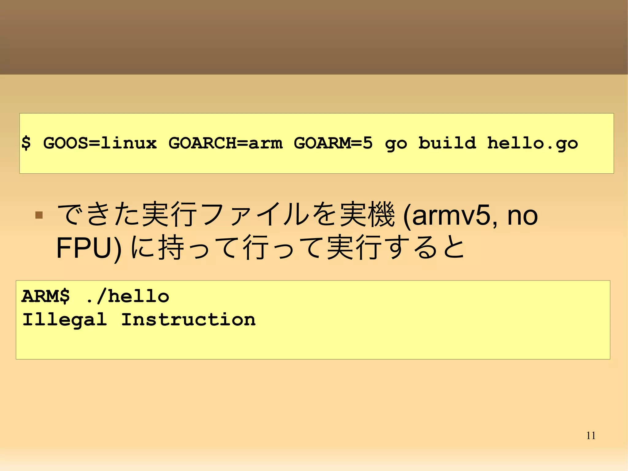 11
ARM$ ./hello
Illegal Instruction
 できた実行ファイルを実機 (armv5, no
FPU) に持って行って実行すると
$ GOOS=linux GOARCH=arm GOARM=5 go build hello.go
 