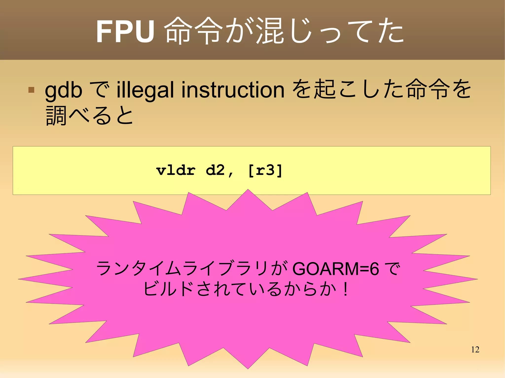 12
FPU 命令が混じってた
vldr d2, [r3]
 gdb で illegal instruction を起こした命令を
調べると
ランタイムライブラリが GOARM=6 で
ビルドされているからか！
 