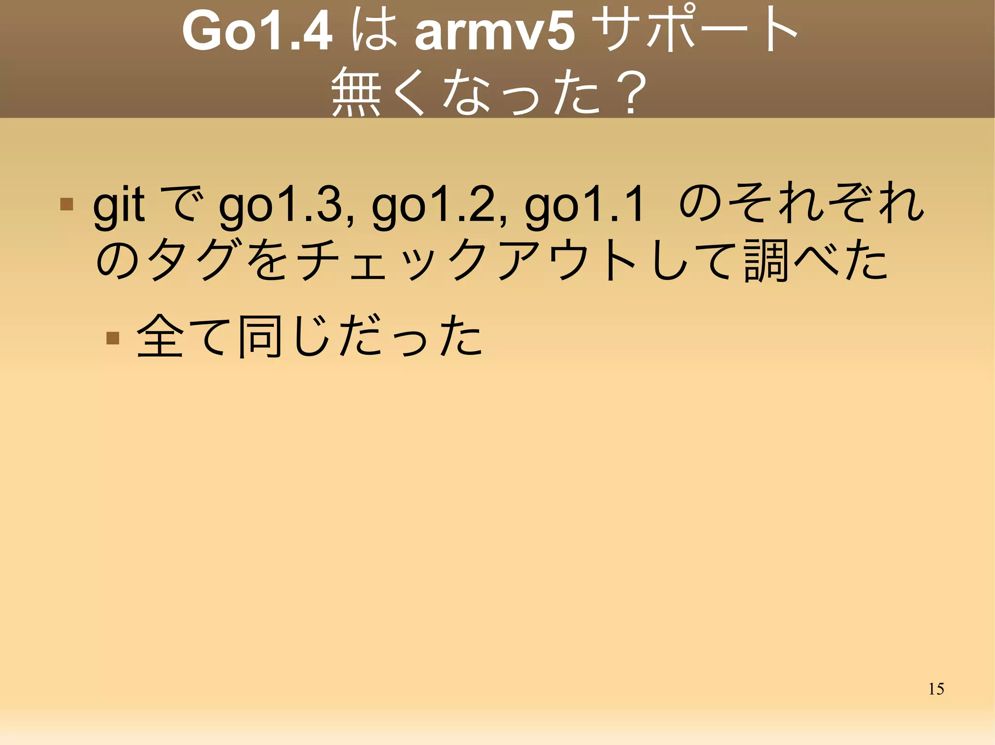 15
Go1.4 は armv5 サポート
無くなった？
 git で go1.3, go1.2, go1.1 のそれぞれ
のタグをチェックアウトして調べた
 全て同じだった
 