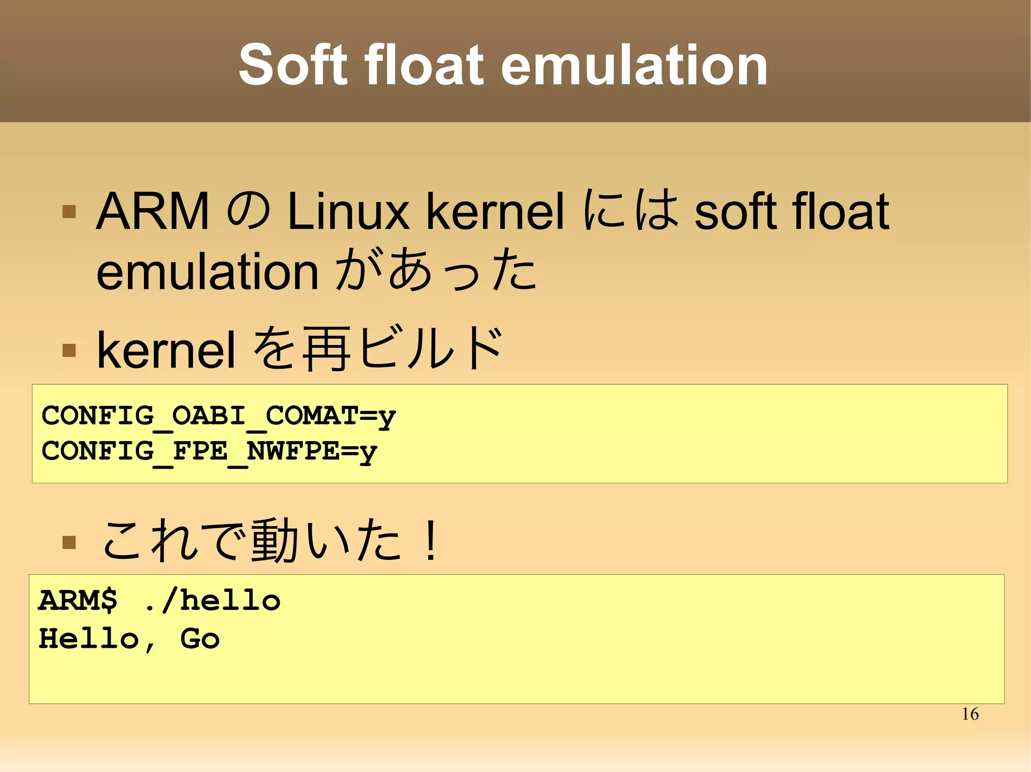 16
Soft float emulation
 ARM の Linux kernel には soft float
emulation があった
 kernel を再ビルド
CONFIG_OABI_COMAT=y
CONFIG_FPE_NWFPE=y
 これで動いた！
ARM$ ./hello
Hello, Go
 