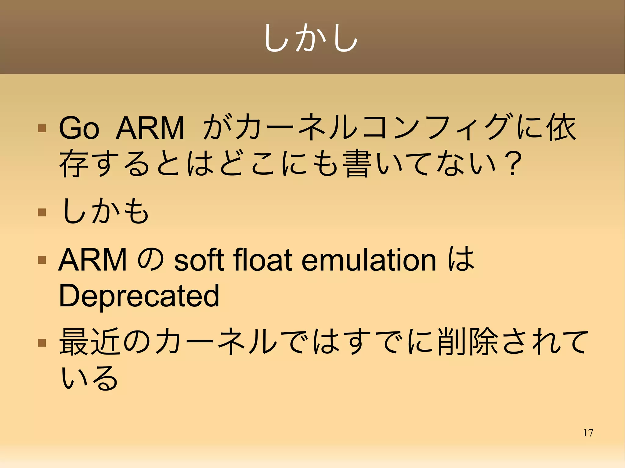 17
しかし
 Go ARM がカーネルコンフィグに依
存するとはどこにも書いてない？
 しかも
 ARM の soft float emulation は
Deprecated
 最近のカーネルではすでに削除されて
いる
 