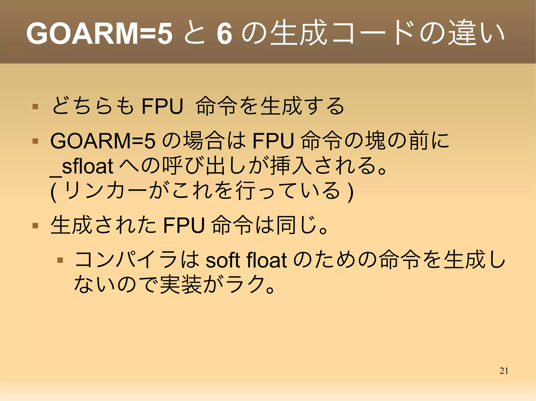 21
static void sfloat2(void)
{
…
while (skip = stepflt(pc, (uint32*)&regs->r0)){
:
:
pc += skip
}
g->m->ptarg[0] = pc;
}
Soft float emulation inside golang
Comment is source code:
stepflt returns number of words that the fp instruction is occupying,
0 if next instruction isn't float
FPU 命令のインタープリタ
 