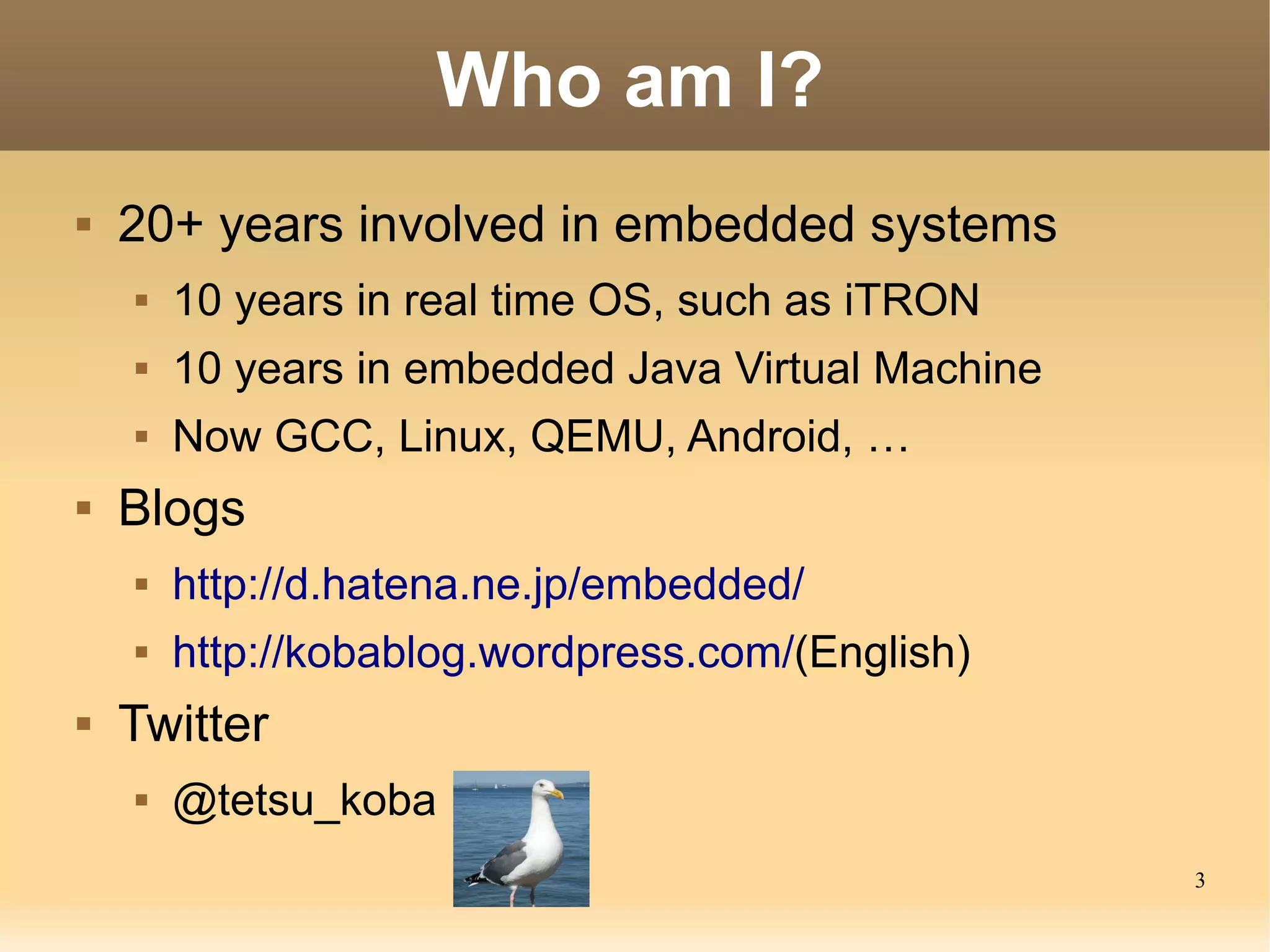 3
Who am I?
 20+ years involved in embedded systems
 10 years in real time OS, such as iTRON
 10 years in embedded Java Virtual Machine
 Now GCC, Linux, QEMU, Android, …
 Blogs
 http://d.hatena.ne.jp/embedded/
 http://kobablog.wordpress.com/(English)
 Twitter
 @tetsu_koba
 