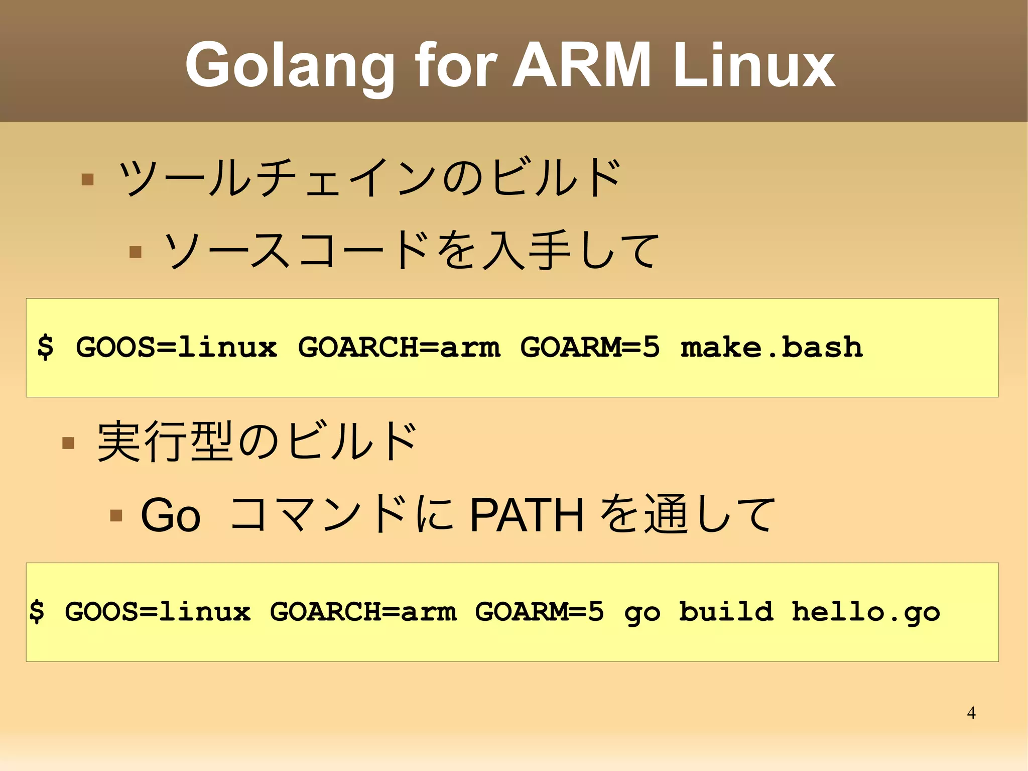 4
Golang for ARM Linux
 ツールチェインのビルド
 ソースコードを入手して
$ cd go/src
$ GOOS=linux GOARCH=arm GOARM=5 ./make.bash
 実行型のビルド
 Go コマンドに PATH を通して
$ GOOS=linux GOARCH=arm GOARM=5 go build hello.go
 