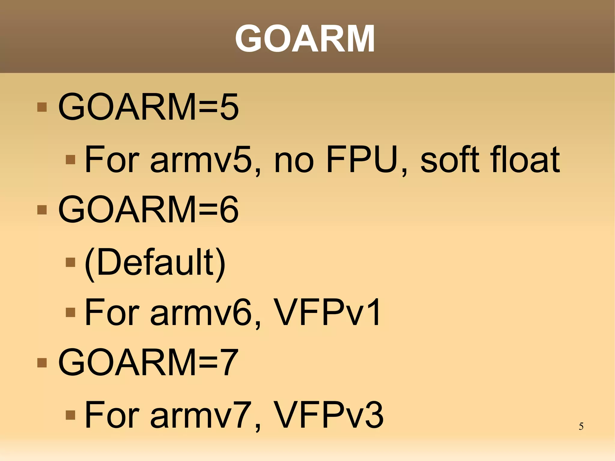 5
GOARM
 GOARM=5
 For armv5, no FPU, soft float
 GOARM=6
 (Default)
 For armv6, VFPv1
 GOARM=7
 For armv7, VFPv3
 
