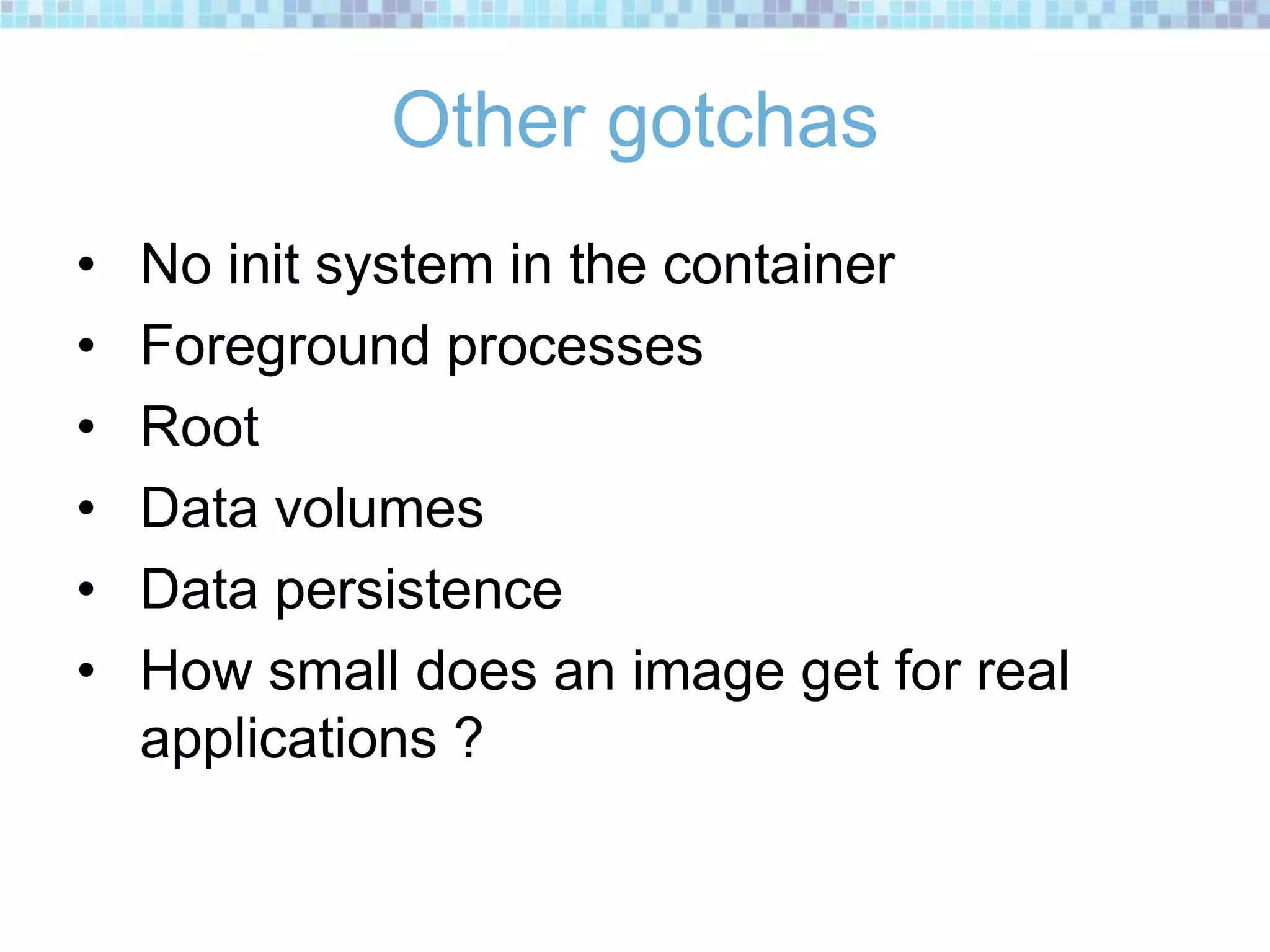 Other gotchas
• No init system in the container
• Foreground processes
• Root
• Data volumes
• Data persistence
• How small does an image get for real
applications ?
 