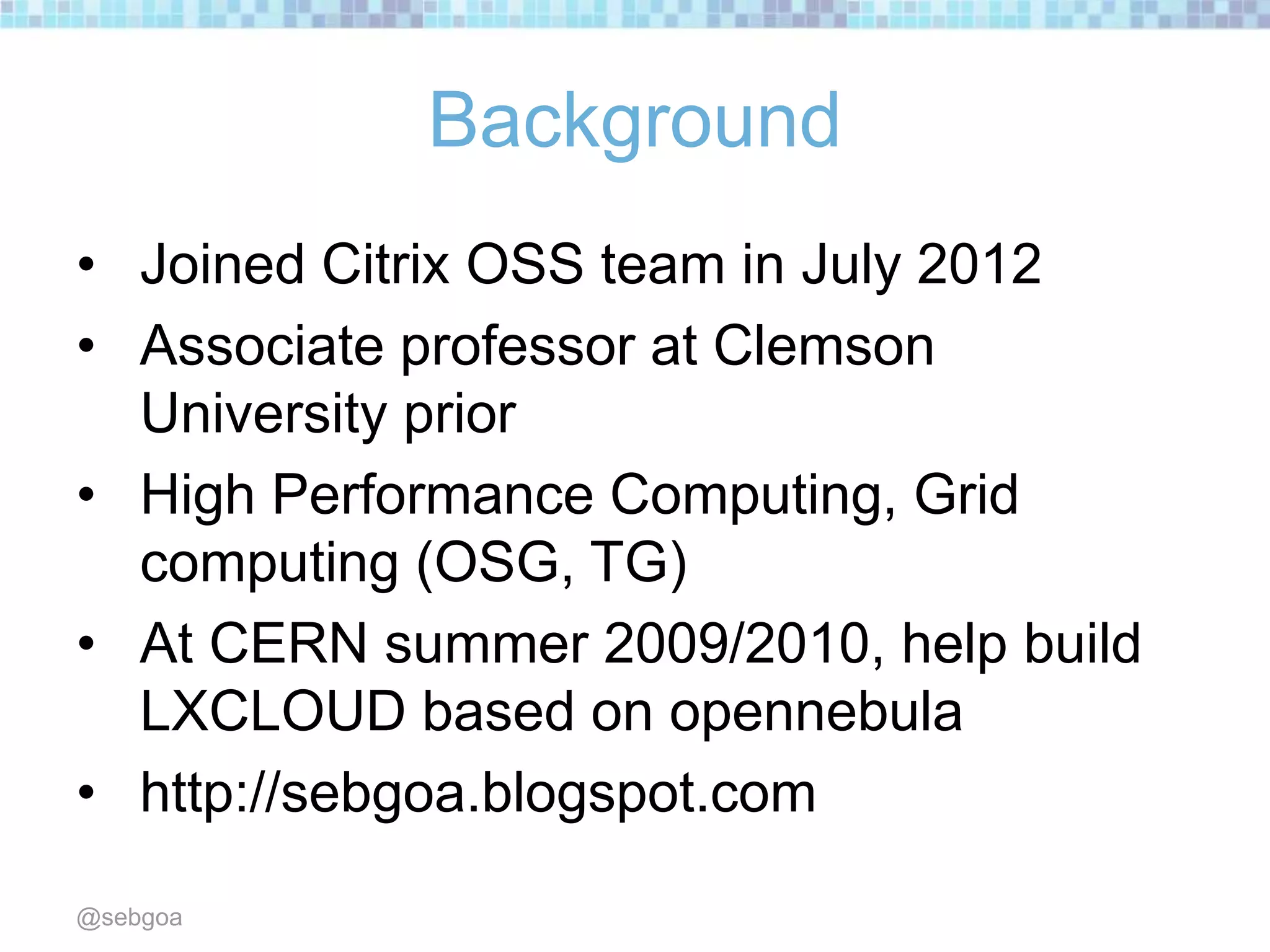 Background
• Joined Citrix OSS team in July 2012
• Associate professor at Clemson
University prior
• High Performance Computing, Grid
computing (OSG, TG)
• At CERN summer 2009/2010, help build
LXCLOUD based on opennebula
• http://sebgoa.blogspot.com
@sebgoa
 
