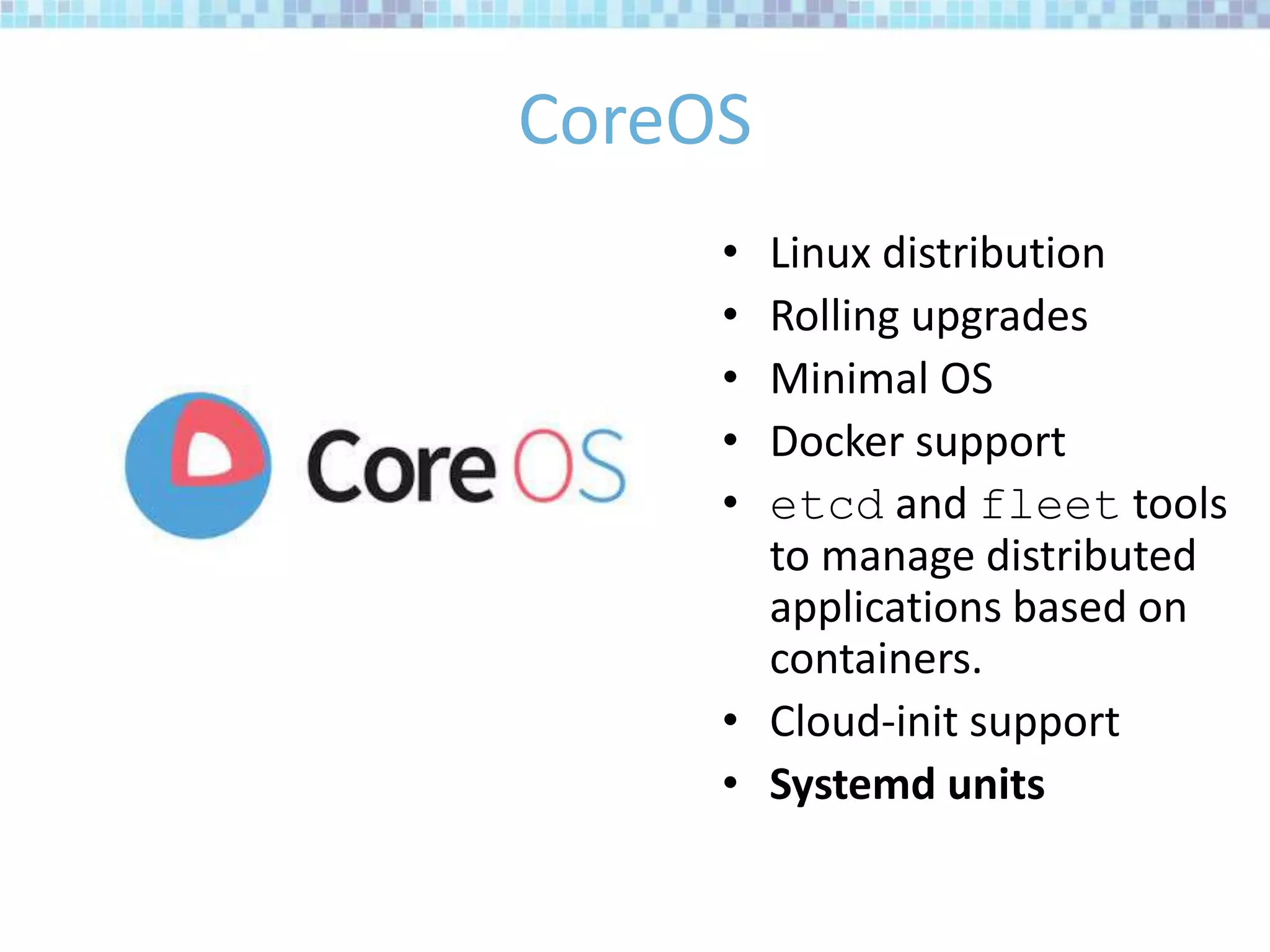 CoreOS
• Linux distribution
• Rolling upgrades
• Minimal OS
• Docker support
• etcd and fleet tools
to manage distributed
applications based on
containers.
• Cloud-init support
• Systemd units
 