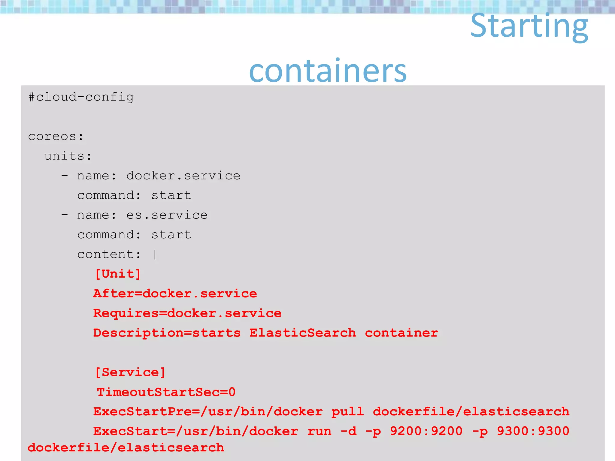 Starting
containers#cloud-config
coreos:
units:
- name: docker.service
command: start
- name: es.service
command: start
content: |
[Unit]
After=docker.service
Requires=docker.service
Description=starts ElasticSearch container
[Service]
TimeoutStartSec=0
ExecStartPre=/usr/bin/docker pull dockerfile/elasticsearch
ExecStart=/usr/bin/docker run -d -p 9200:9200 -p 9300:9300
dockerfile/elasticsearch
 