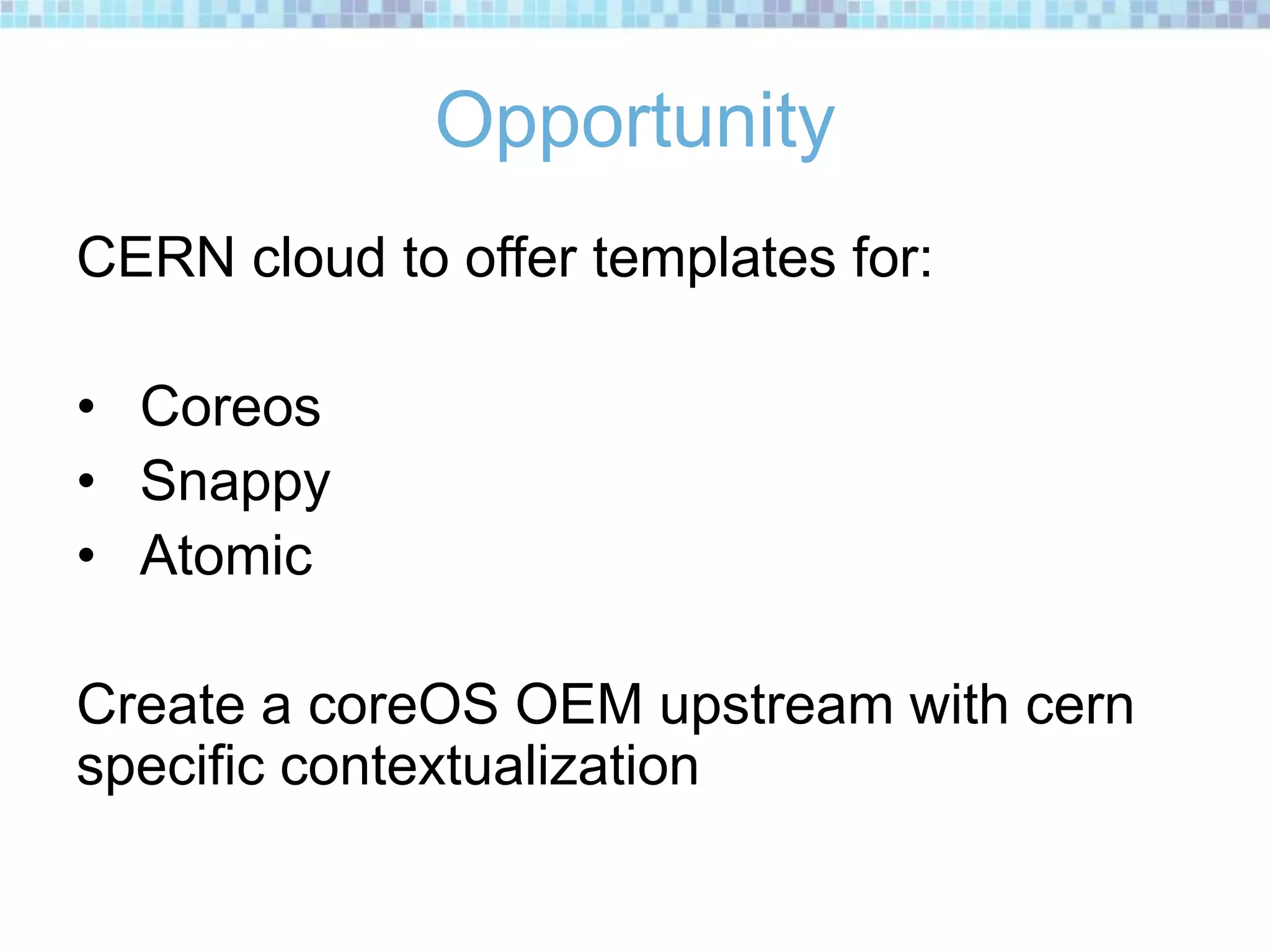 Opportunity
CERN cloud to offer templates for:
• Coreos
• Snappy
• Atomic
Create a coreOS OEM upstream with cern
specific contextualization
 