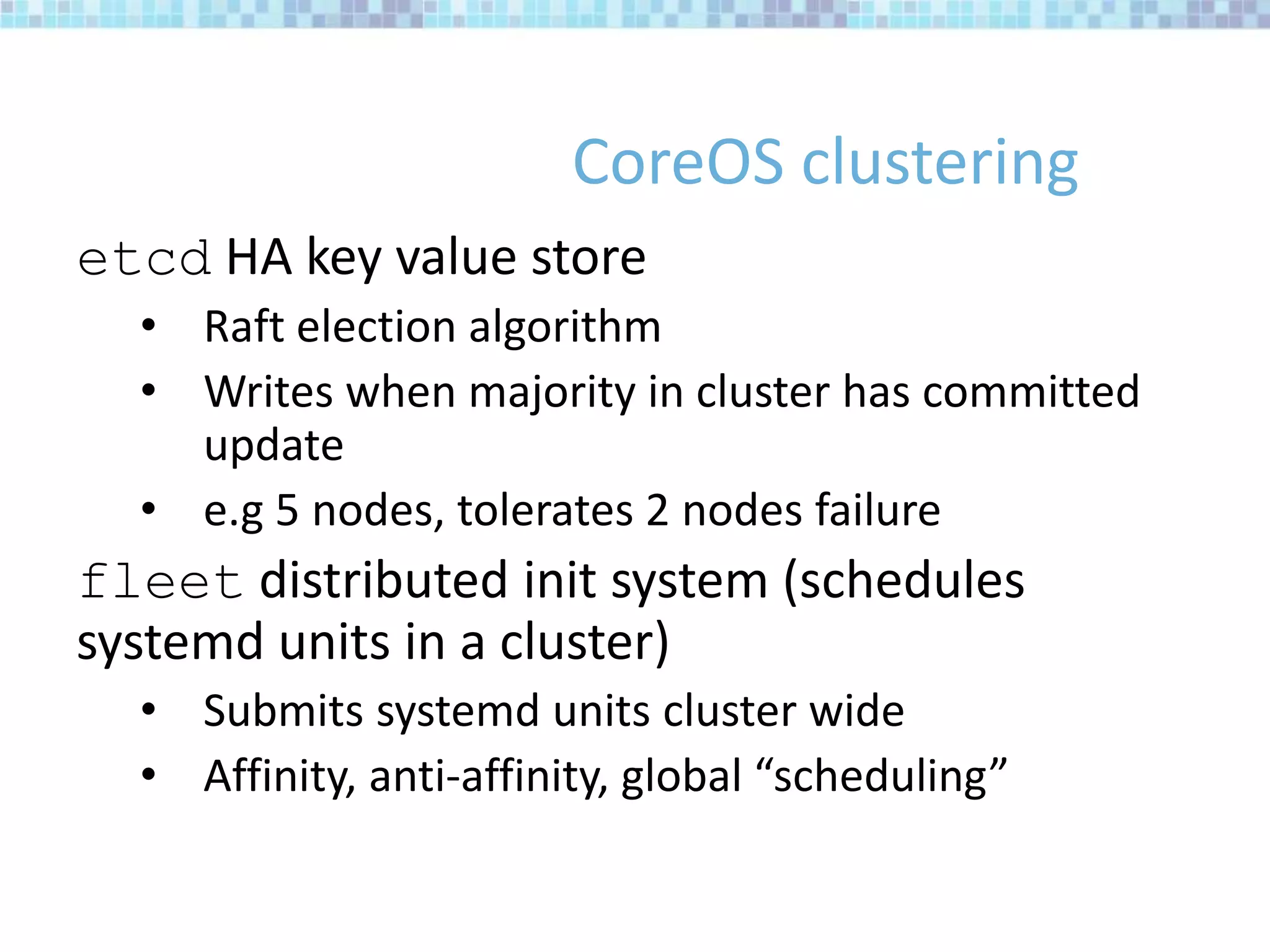 CoreOS clustering
etcd HA key value store
• Raft election algorithm
• Writes when majority in cluster has committed
update
• e.g 5 nodes, tolerates 2 nodes failure
fleet distributed init system (schedules
systemd units in a cluster)
• Submits systemd units cluster wide
• Affinity, anti-affinity, global “scheduling”
 