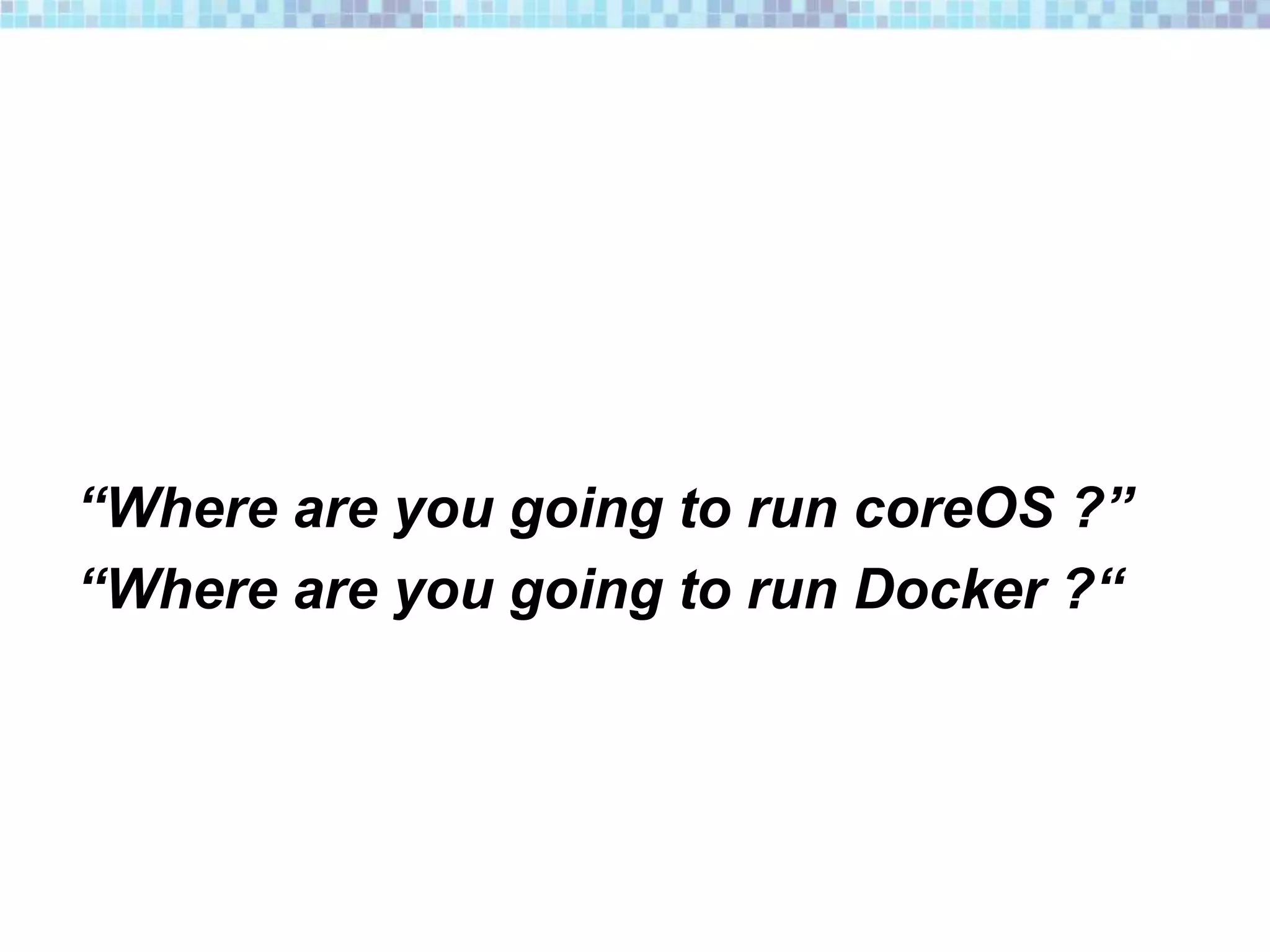 “Where are you going to run coreOS ?”
“Where are you going to run Docker ?“
 