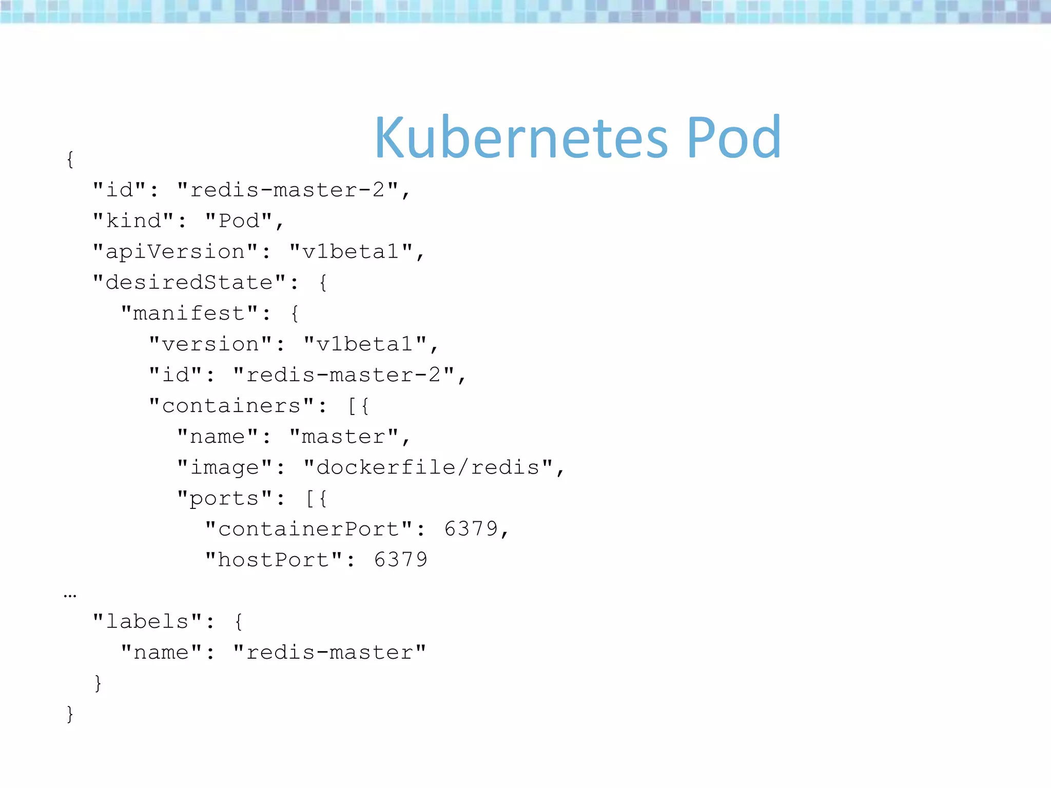 {
"id": "redis-master-2",
"kind": "Pod",
"apiVersion": "v1beta1",
"desiredState": {
"manifest": {
"version": "v1beta1",
"id": "redis-master-2",
"containers": [{
"name": "master",
"image": "dockerfile/redis",
"ports": [{
"containerPort": 6379,
"hostPort": 6379
…
"labels": {
"name": "redis-master"
}
}
Kubernetes Pod
 