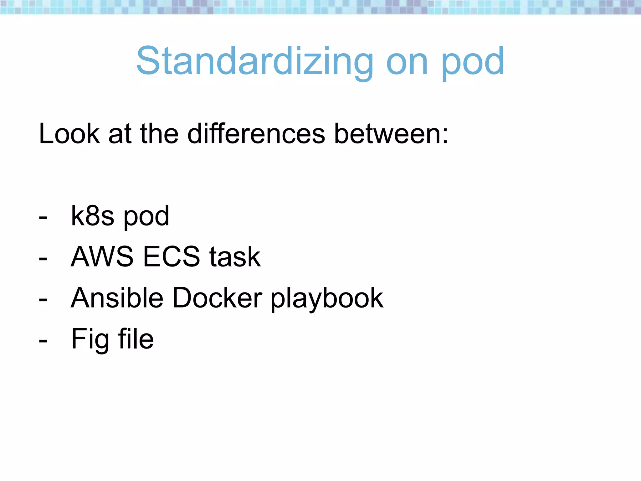 Standardizing on pod
Look at the differences between:
- k8s pod
- AWS ECS task
- Ansible Docker playbook
- Fig file
 