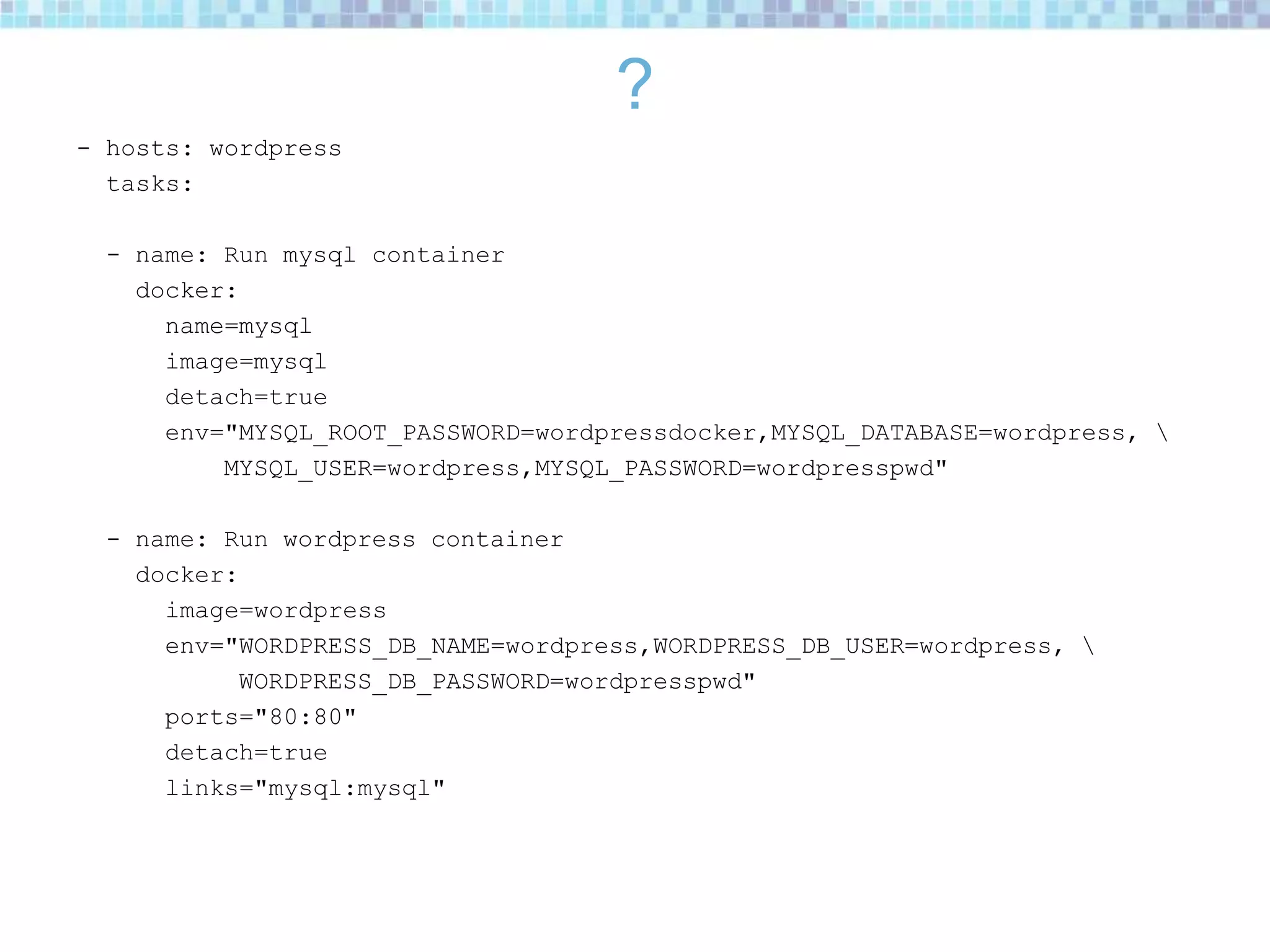 ?
- hosts: wordpress
tasks:
- name: Run mysql container
docker:
name=mysql
image=mysql
detach=true
env="MYSQL_ROOT_PASSWORD=wordpressdocker,MYSQL_DATABASE=wordpress, 
MYSQL_USER=wordpress,MYSQL_PASSWORD=wordpresspwd"
- name: Run wordpress container
docker:
image=wordpress
env="WORDPRESS_DB_NAME=wordpress,WORDPRESS_DB_USER=wordpress, 
WORDPRESS_DB_PASSWORD=wordpresspwd"
ports="80:80"
detach=true
links="mysql:mysql"
 