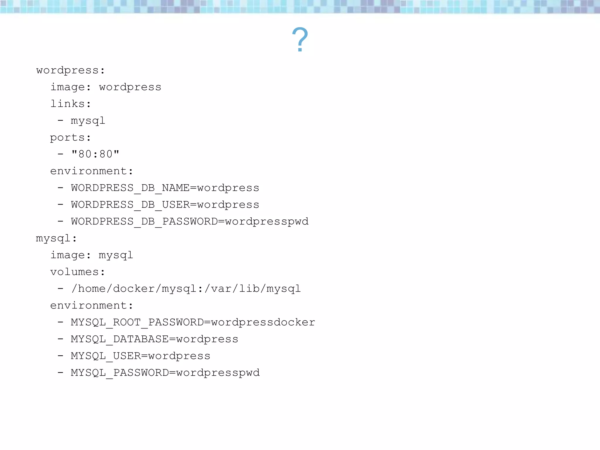 ?
wordpress:
image: wordpress
links:
- mysql
ports:
- "80:80"
environment:
- WORDPRESS_DB_NAME=wordpress
- WORDPRESS_DB_USER=wordpress
- WORDPRESS_DB_PASSWORD=wordpresspwd
mysql:
image: mysql
volumes:
- /home/docker/mysql:/var/lib/mysql
environment:
- MYSQL_ROOT_PASSWORD=wordpressdocker
- MYSQL_DATABASE=wordpress
- MYSQL_USER=wordpress
- MYSQL_PASSWORD=wordpresspwd
 