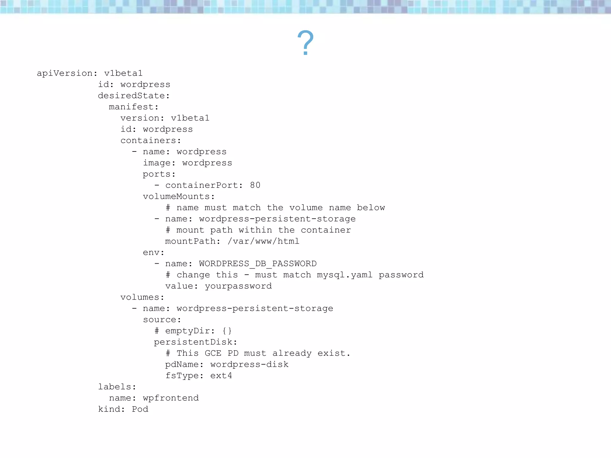 ?
apiVersion: v1beta1
id: wordpress
desiredState:
manifest:
version: v1beta1
id: wordpress
containers:
- name: wordpress
image: wordpress
ports:
- containerPort: 80
volumeMounts:
# name must match the volume name below
- name: wordpress-persistent-storage
# mount path within the container
mountPath: /var/www/html
env:
- name: WORDPRESS_DB_PASSWORD
# change this - must match mysql.yaml password
value: yourpassword
volumes:
- name: wordpress-persistent-storage
source:
# emptyDir: {}
persistentDisk:
# This GCE PD must already exist.
pdName: wordpress-disk
fsType: ext4
labels:
name: wpfrontend
kind: Pod
 
