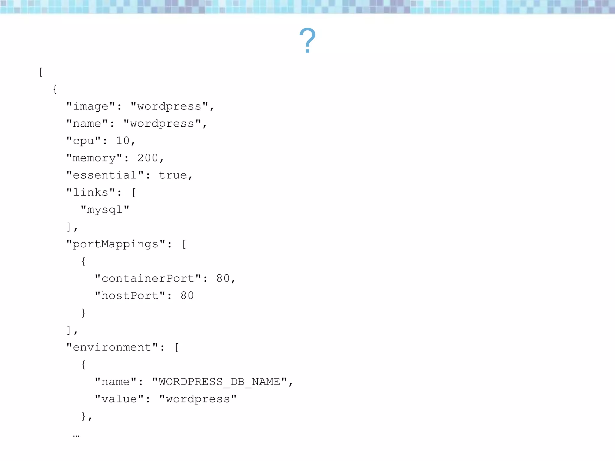 ?
[
{
"image": "wordpress",
"name": "wordpress",
"cpu": 10,
"memory": 200,
"essential": true,
"links": [
"mysql"
],
"portMappings": [
{
"containerPort": 80,
"hostPort": 80
}
],
"environment": [
{
"name": "WORDPRESS_DB_NAME",
"value": "wordpress"
},
…
 