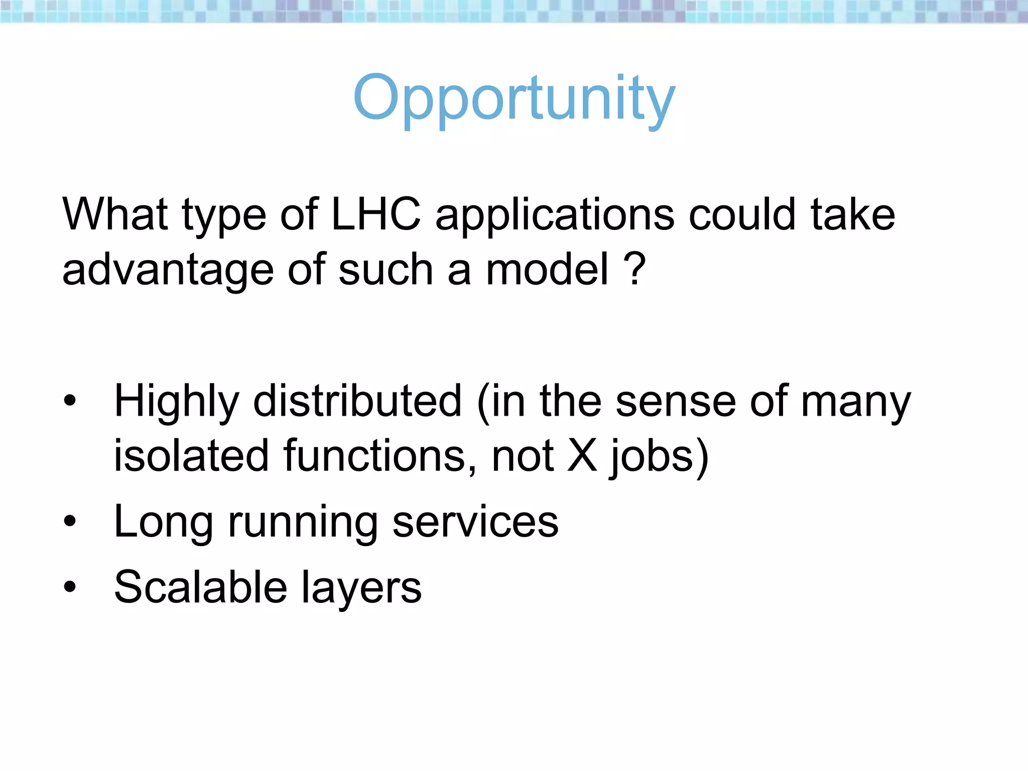 Opportunity
What type of LHC applications could take
advantage of such a model ?
• Highly distributed (in the sense of many
isolated functions, not X jobs)
• Long running services
• Scalable layers
 