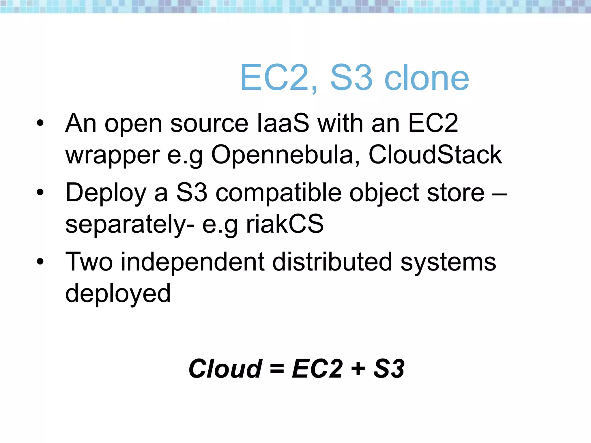 EC2, S3 clone
• An open source IaaS with an EC2
wrapper e.g Opennebula, CloudStack
• Deploy a S3 compatible object store –
separately- e.g riakCS
• Two independent distributed systems
deployed
Cloud = EC2 + S3
 