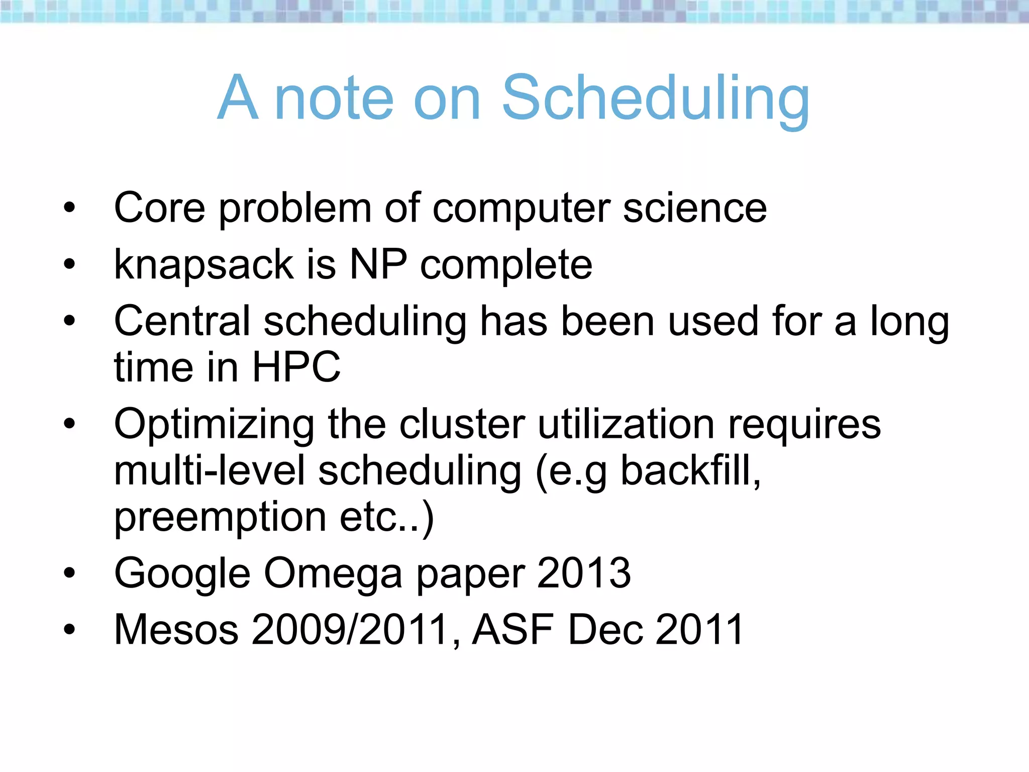 A note on Scheduling
• Core problem of computer science
• knapsack is NP complete
• Central scheduling has been used for a long
time in HPC
• Optimizing the cluster utilization requires
multi-level scheduling (e.g backfill,
preemption etc..)
• Google Omega paper 2013
• Mesos 2009/2011, ASF Dec 2011
 