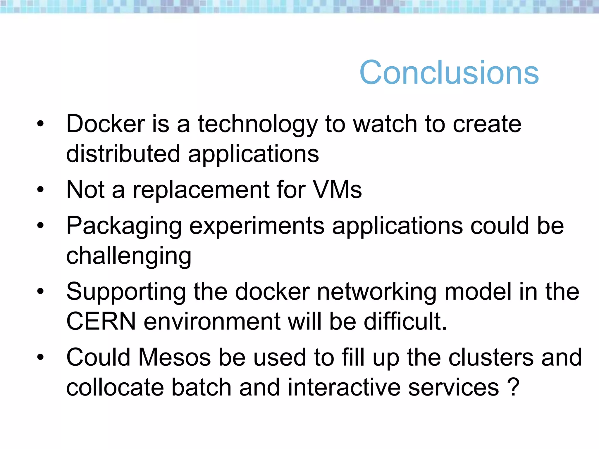 Conclusions
• Docker is a technology to watch to create
distributed applications
• Not a replacement for VMs
• Packaging experiments applications could be
challenging
• Supporting the docker networking model in the
CERN environment will be difficult.
• Could Mesos be used to fill up the clusters and
collocate batch and interactive services ?
 