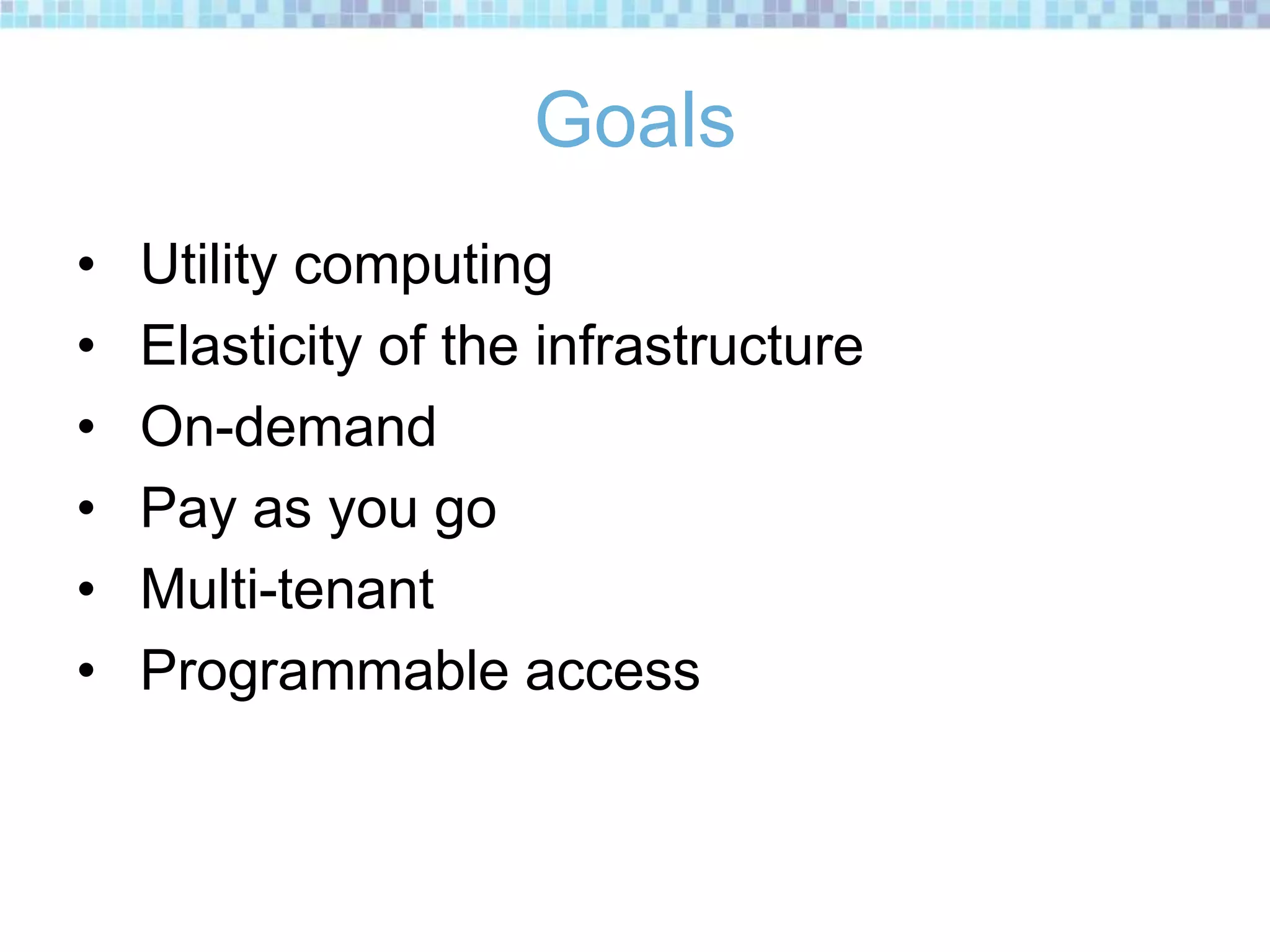 Goals
• Utility computing
• Elasticity of the infrastructure
• On-demand
• Pay as you go
• Multi-tenant
• Programmable access
 