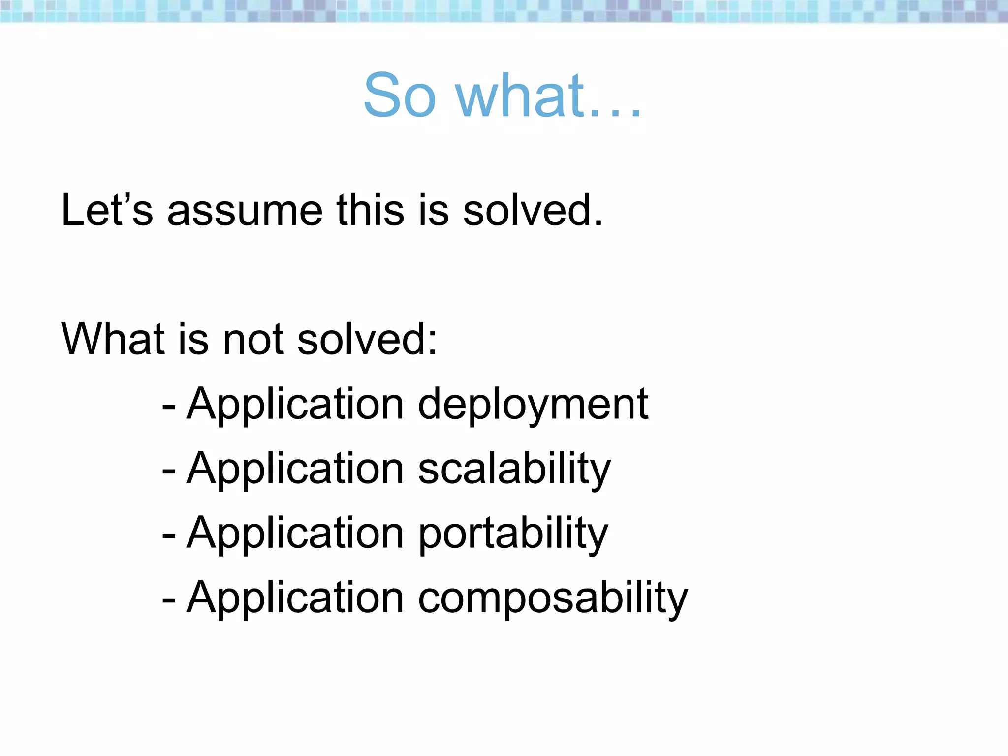 So what…
Let’s assume this is solved.
What is not solved:
- Application deployment
- Application scalability
- Application portability
- Application composability
 