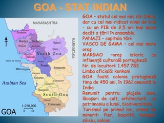 GOA - STAT INDIAN
GOA – statul cel mai mic din India,
dar cu cel mai ridicat nivel de trai
- cu un PIB de 2,5 ori mai mare
decât a ţării în ansamblu.
PANAJI – capitala tării
VASCO DE GAMA – cel mai mare
oraş
MARGAO –oraş istoric cu
influenţă culturală portugheză
Nr. de locuitori: 1.457.783
Limba oficială: konkani
GOA fostă colonie protugheză
timp de 450 ani, în 1961 anexată la
India
Renumit pentru: plajele sale,
lăcaşuri de cult, arhitectură ca
patrimoniu a lumii, biodiversitate.
Turismul pe primul loc, urmat de
minerit: fier, bauxită, mangan,
siliciu, calcar.
 