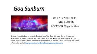 Goa Sunburn
WHEN: 27 DEC 2015;
TIME: 2.00 PM;
LOCATION: Vagator, Goa
Sunburn is a digital dancing audio Celebration of the Goa. It is regarded as Asia's major
audio event in addition to 9th best Celebration from the across the world ranked by CNN.
This is a mix of Music, Meal, and shopping in addition to Leisure. For tour booking and other
information visit at http://www.theholidayindia.com/goa-sunburn.php
 