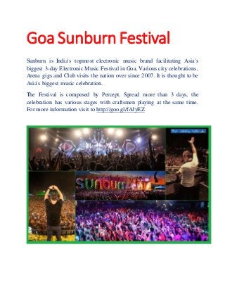 Goa Sunburn Festival
Sunburn is India's topmost electronic music brand facilitating Asia's
biggest 3-day Electronic Music Festival in Goa, Various city celebrations,
Arena gigs and Club visits the nation over since 2007. It is thought to be
Asia's biggest music celebration.
The Festival is composed by Percept. Spread more than 3 days, the
celebration has various stages with craftsmen playing at the same time.
For more information visit to http://goo.gl/fAJyEZ
 