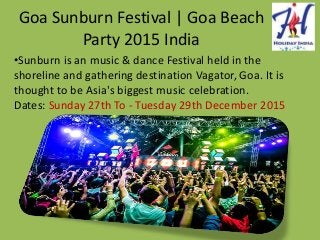 Goa Sunburn Festival | Goa Beach
Party 2015 India
•Sunburn is an music & dance Festival held in the
shoreline and gathering destination Vagator, Goa. It is
thought to be Asia's biggest music celebration.
Dates: Sunday 27th To - Tuesday 29th December 2015
 