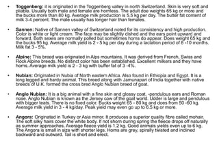 • Toggenberg: it is originated in the Toggenberg valley in north Switzerland. Skin is very soft and
pliable. Usually both male and female are hornless. The adult doe weights 65 kg or more and
the bucks more than 80 kg. Average milk production is 5.5 kg per day. The butter fat content of
milk 3-4 percent. The male usually has longer hair than females.
• Sannen: Native of Sannen valley of Switzerland noted for its consistency and high production.
Color is white or light cream. The face may be slightly dished and the ears point upward and
forward. Both sexes are normally polled but sometimes horns do appear. Does weight 65 kg and
the bucks 95 kg. Average milk yield is 2 - 5 kg per day during a lactation period of 8 -10 months.
Milk fat 3 - 5%.
• Alpine: This breed was originated in Alps mountains. It was derived from French, Swiss and
Rock Alpine breeds. No distinct color has been established. Excellent milkers and they have
horns. Average milk yield is 2 - 3 kg with buffer fat of 3 -4%.
• Nubian: Originated in Nubia of North eastern Africa. Also found in Ethiopia and Egypt. It is a
long legged and hardy animal. This breed along with Jamunapari of India together with native
breeds of U.K. formed the cross bred Anglo Nubian breed of goat.
• Anglo Nubian: It is a big animal with a fine skin and glossy coat, -pendulous ears and Roman
nose. Anglo Nubian is known as the Jersey cow of the goat world. Udder is large and pendulous
with bigger teats. There is no fixed color. Bucks weight 65 - 80 kg and does from 50 -60 kg.
Average milk yield in 3 - 4 kg/day. Peak yield may even go up to 6.5 kg or more.
• Angora: Originated in Turkey or Asia minor. It produces a superior quality fibre called mohair.
The soft silky hairs cover the white body. If not shorn during spring the fleece drops off naturally
as summer approaches. Average fleece yield is 1.2 kg. Good animals yields even up to 6 kg.
The Angora is small in size with shorter legs. Horns are grey, spirally twisted and inclined
backward and outward. Tail is short and erect.
 