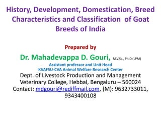 History, Development, Domestication, Breed
Characteristics and Classification of Goat
Breeds of India
Prepared by
Dr. Mahadevappa D. Gouri, M.V.Sc., Ph.D (LPM)
Assistant professor and Unit Head
KVAFSU-CVA Animal Welfare Research Center
Dept. of Livestock Production and Management
Veterinary College, Hebbal, Bengaluru – 560024
Contact: mdgouri@rediffmail.com, (M): 9632733011,
9343400108
 