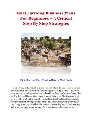 Goat Farming Business Plans
       For Beginners – 3 Critical
        Step By Step Strategies




          Click Here For More Tips On Raising Meat Goats


It is important to have goat farming business plans if one decides to invest
in this market. The investment needed in goat farming is much smaller as
compared to other larger farm animals such as sheep and cattle, though the
profits that could be acquired from it are actually good. Starting up a goat
farm is not a walk in the park; however it is actually achievable, especially
for anyone smart enough to plan ahead and knows what they are doing to
run things smoothly. For those interested in venturing in this business, the
following is a step by step strategy for a goat farming business plans:
 