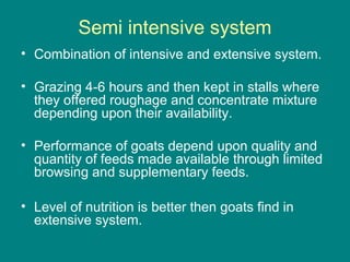 Semi intensive system
• Combination of intensive and extensive system.
• Grazing 4-6 hours and then kept in stalls where
they offered roughage and concentrate mixture
depending upon their availability.
• Performance of goats depend upon quality and
quantity of feeds made available through limited
browsing and supplementary feeds.
• Level of nutrition is better then goats find in
extensive system.
 