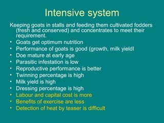 Intensive system
Keeping goats in stalls and feeding them cultivated fodders
(fresh and conserved) and concentrates to meet their
requirement.
• Goats get optimum nutrition
• Performance of goats is good (growth, milk yieldI
• Doe mature at early age
• Parasitic infestation is low
• Reproductive performance is better
• Twinning percentage is high
• Milk yield is high
• Dressing percentage is high
• Labour and capital cost is more
• Benefits of exercise are less
• Detection of heat by teaser is difficult
 