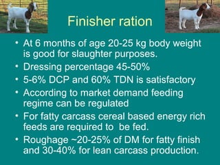Finisher ration
• At 6 months of age 20-25 kg body weight
is good for slaughter purposes.
• Dressing percentage 45-50%
• 5-6% DCP and 60% TDN is satisfactory
• According to market demand feeding
regime can be regulated
• For fatty carcass cereal based energy rich
feeds are required to be fed.
• Roughage ~20-25% of DM for fatty finish
and 30-40% for lean carcass production.
 