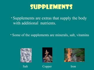 Supplements
• Supplements are extras that supply the body
with additional nutrients.
• Some of the supplements are minerals, salt, vitamins
Salt Copper Iron
 